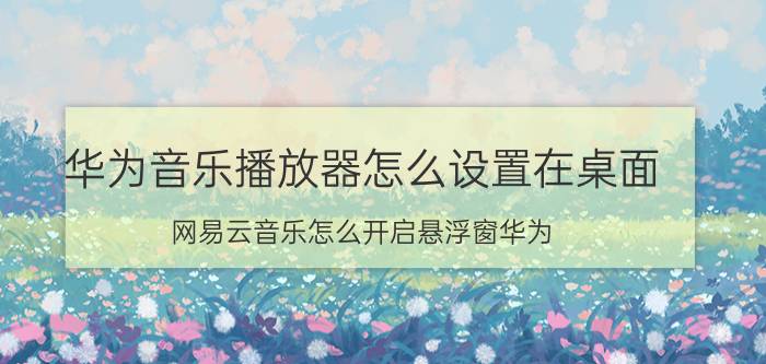 华为音乐播放器怎么设置在桌面 网易云音乐怎么开启悬浮窗华为？